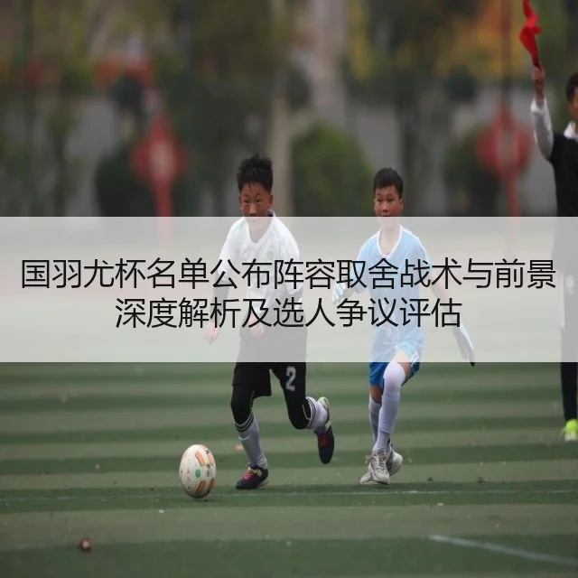 国羽尤杯名单公布阵容取舍战术与前景深度解析及选人争议评估